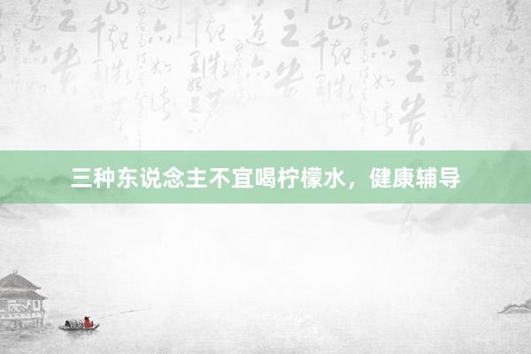 三种东说念主不宜喝柠檬水，健康辅导